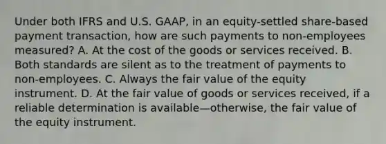 Under both IFRS and U.S. GAAP, in an equity-settled share-based payment transaction, how are such payments to non-employees measured? A. At the cost of the goods or services received. B. Both standards are silent as to the treatment of payments to non-employees. C. Always the fair value of the equity instrument. D. At the fair value of goods or services received, if a reliable determination is available—otherwise, the fair value of the equity instrument.