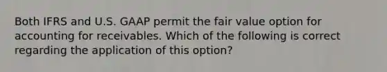 Both IFRS and U.S. GAAP permit the fair value option for accounting for receivables. Which of the following is correct regarding the application of this option?