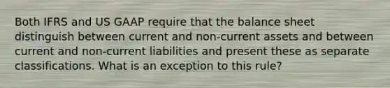 Both IFRS and US GAAP require that the balance sheet distinguish between current and non-current assets and between current and non-current liabilities and present these as separate classifications. What is an exception to this rule?