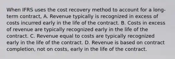 When IFRS uses the cost recovery method to account for a long-term contract, A. Revenue typically is recognized in excess of costs incurred early in the life of the contract. B. Costs in excess of revenue are typically recognized early in the life of the contract. C. Revenue equal to costs are typically recognized early in the life of the contract. D. Revenue is based on contract completion, not on costs, early in the life of the contract.