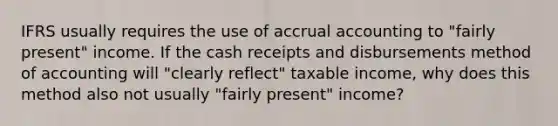 IFRS usually requires the use of accrual accounting to "fairly present" income. If the cash receipts and disbursements method of accounting will "clearly reflect" taxable income, why does this method also not usually "fairly present" income?