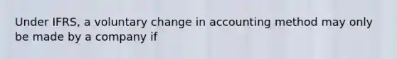 Under IFRS, a voluntary change in accounting method may only be made by a company if