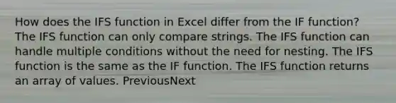 How does the IFS function in Excel differ from the IF function? The IFS function can only compare strings. The IFS function can handle multiple conditions without the need for nesting. The IFS function is the same as the IF function. The IFS function returns an array of values. PreviousNext