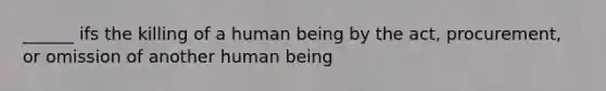 ______ ifs the killing of a human being by the act, procurement, or omission of another human being