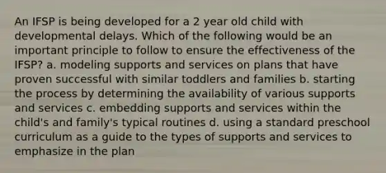 An IFSP is being developed for a 2 year old child with developmental delays. Which of the following would be an important principle to follow to ensure the effectiveness of the IFSP? a. modeling supports and services on plans that have proven successful with similar toddlers and families b. starting the process by determining the availability of various supports and services c. embedding supports and services within the child's and family's typical routines d. using a standard preschool curriculum as a guide to the types of supports and services to emphasize in the plan