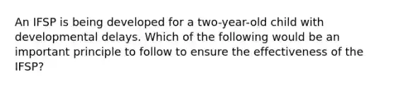 An IFSP is being developed for a two-year-old child with developmental delays. Which of the following would be an important principle to follow to ensure the effectiveness of the IFSP?