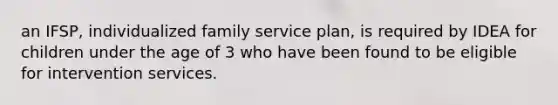 an IFSP, individualized family service plan, is required by IDEA for children under the age of 3 who have been found to be eligible for intervention services.