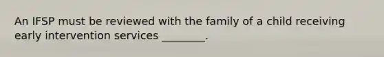 An IFSP must be reviewed with the family of a child receiving early intervention services ________.