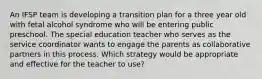 An IFSP team is developing a transition plan for a three year old with fetal alcohol syndrome who will be entering public preschool. The special education teacher who serves as the service coordinator wants to engage the parents as collaborative partners in this process. Which strategy would be appropriate and effective for the teacher to use?