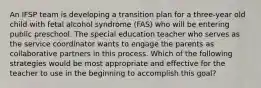 An IFSP team is developing a transition plan for a three-year old child with fetal alcohol syndrome (FAS) who will be entering public preschool. The special education teacher who serves as the service coordinator wants to engage the parents as collaborative partners in this process. Which of the following strategies would be most appropriate and effective for the teacher to use in the beginning to accomplish this goal?