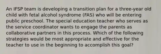 An IFSP team is developing a transition plan for a three-year old child with fetal alcohol syndrome (FAS) who will be entering public preschool. The special education teacher who serves as the service coordinator wants to engage the parents as collaborative partners in this process. Which of the following strategies would be most appropriate and effective for the teacher to use in the beginning to accomplish this goal?