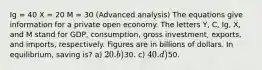 Ig = 40 X = 20 M = 30 (Advanced analysis) The equations give information for a private open economy. The letters Y, C, Ig, X, and M stand for GDP, consumption, gross investment, exports, and imports, respectively. Figures are in billions of dollars. In equilibrium, saving is? a) 20. b)30. c) 40. d)50.