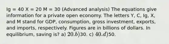 Ig = 40 X = 20 M = 30 (Advanced analysis) The equations give information for a private open economy. The letters Y, C, Ig, X, and M stand for GDP, consumption, gross investment, exports, and imports, respectively. Figures are in billions of dollars. In equilibrium, saving is? a) 20. b)30. c) 40. d)50.