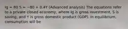 Ig = 80 S = −80 + 0.4Y (Advanced analysis) The equations refer to a private closed economy, where Ig is gross investment, S is saving, and Y is gross domestic product (GDP). In equilibrium, consumption will be