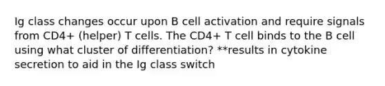 Ig class changes occur upon B cell activation and require signals from CD4+ (helper) T cells. The CD4+ T cell binds to the B cell using what cluster of differentiation? **results in cytokine secretion to aid in the Ig class switch