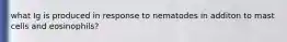 what Ig is produced in response to nematodes in additon to mast cells and eosinophils?