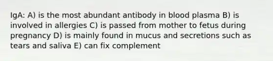 IgA: A) is the most abundant antibody in blood plasma B) is involved in allergies C) is passed from mother to fetus during pregnancy D) is mainly found in mucus and secretions such as tears and saliva E) can fix complement