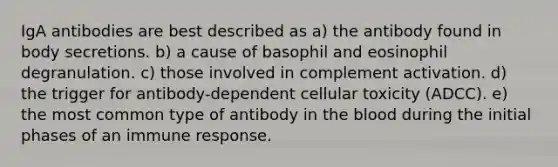 IgA antibodies are best described as a) the antibody found in body secretions. b) a cause of basophil and eosinophil degranulation. c) those involved in complement activation. d) the trigger for antibody-dependent cellular toxicity (ADCC). e) the most common type of antibody in the blood during the initial phases of an immune response.