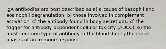 IgA antibodies are best described as a) a cause of basophil and eosinophil degranulation. b) those involved in complement activation. c) the antibody found in body secretions. d) the trigger for antibody-dependent cellular toxicity (ADCC). e) the most common type of antibody in the blood during the initial phases of an immune response.