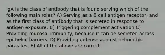 IgA is the class of antibody that is found serving which of the following main roles? A) Serving as a B cell antigen receptor, and as the first class of antibody that is secreted in response to antigen exposure. B) Triggering complement activation C) Providing mucosal immunity, because it can be secreted across epithelial barriers. D) Providing defense against helminthic parasites. E) All of the above are correct.