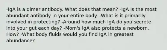 -IgA is a dimer antibody. What does that mean? -IgA is the most abundant antibody in your entire body. -What is it primarily involved in protecting? -Around how much IgA do you secrete into your gut each day? -Mom's IgA also protects a newborn. How? -What body fluids would you find IgA in greatest abundance?