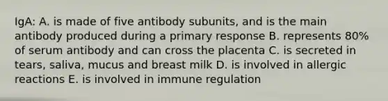 IgA: A. is made of five antibody subunits, and is the main antibody produced during a primary response B. represents 80% of serum antibody and can cross the placenta C. is secreted in tears, saliva, mucus and breast milk D. is involved in allergic reactions E. is involved in immune regulation