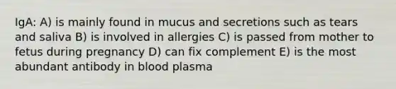 IgA: A) is mainly found in mucus and secretions such as tears and saliva B) is involved in allergies C) is passed from mother to fetus during pregnancy D) can fix complement E) is the most abundant antibody in blood plasma