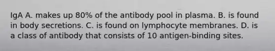 IgA A. makes up 80% of the antibody pool in plasma. B. is found in body secretions. C. is found on lymphocyte membranes. D. is a class of antibody that consists of 10 antigen-binding sites.