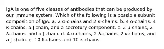 IgA is one of five classes of antibodies that can be produced by our immune system. Which of the following is a possible subunit composition of IgA. a. 2 α-chains and 2 κ-chains. b. 4 α-chains, 4 κ-chains, a J chain, and a secretory component. c. 2 μ-chains, 2 λ-chains, and a J chain. d. 4 α-chains, 2 λ-chains, 2 κ-chains, and a J chain. e. 10 δ-chains and 10 κ-chains