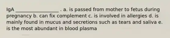 IgA __________________ . a. is passed from mother to fetus during pregnancy b. can fix complement c. is involved in allergies d. is mainly found in mucus and secretions such as tears and saliva e. is the most abundant in blood plasma