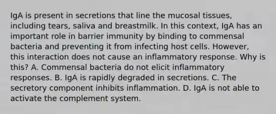 IgA is present in secretions that line the mucosal tissues, including tears, saliva and breastmilk. In this context, IgA has an important role in barrier immunity by binding to commensal bacteria and preventing it from infecting host cells. However, this interaction does not cause an inflammatory response. Why is this? A. Commensal bacteria do not elicit inflammatory responses. B. IgA is rapidly degraded in secretions. C. The secretory component inhibits inflammation. D. IgA is not able to activate the complement system.