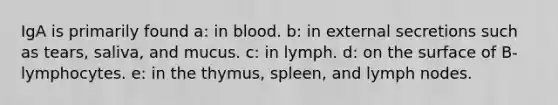 IgA is primarily found a: in blood. b: in external secretions such as tears, saliva, and mucus. c: in lymph. d: on the surface of B-lymphocytes. e: in the thymus, spleen, and lymph nodes.