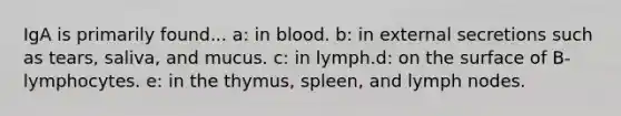 IgA is primarily found... a: in blood. b: in external secretions such as tears, saliva, and mucus. c: in lymph.d: on the surface of B-lymphocytes. e: in the thymus, spleen, and lymph nodes.