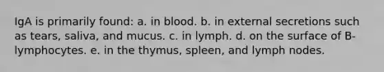 IgA is primarily found: a. in blood. b. in external secretions such as tears, saliva, and mucus. c. in lymph. d. on the surface of B-lymphocytes. e. in the thymus, spleen, and lymph nodes.