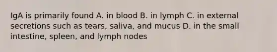 IgA is primarily found A. in blood B. in lymph C. in external secretions such as tears, saliva, and mucus D. in the small intestine, spleen, and lymph nodes