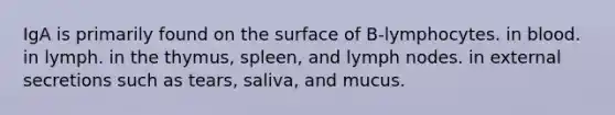 IgA is primarily found on the surface of B-lymphocytes. in blood. in lymph. in the thymus, spleen, and lymph nodes. in external secretions such as tears, saliva, and mucus.