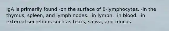 IgA is primarily found -on the surface of B-lymphocytes. -in the thymus, spleen, and lymph nodes. -in lymph. -in blood. -in external secretions such as tears, saliva, and mucus.