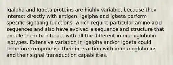 Igalpha and Igbeta proteins are highly variable, because they interact directly with antigen. Igalpha and Igbeta perform specific signaling functions, which require particular amino acid sequences and also have evolved a sequence and structure that enable them to interact with all the different immunoglobulin isotypes. Extensive variation in Igalpha and/or Igbeta could therefore compromise their interaction with immunoglobulins and their signal transduction capabilities.