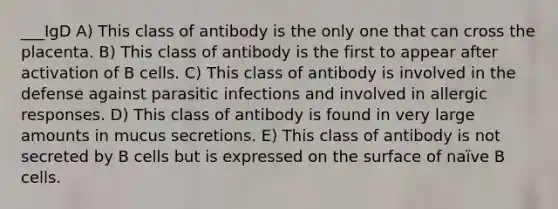 ___IgD A) This class of antibody is the only one that can cross the placenta. B) This class of antibody is the first to appear after activation of B cells. C) This class of antibody is involved in the defense against parasitic infections and involved in allergic responses. D) This class of antibody is found in very large amounts in mucus secretions. E) This class of antibody is not secreted by B cells but is expressed on the surface of naïve B cells.