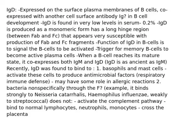 IgD: -Expressed on the surface plasma membranes of B cells, co-expressed with another cell surface antibody Ig? in B cell development -IgD is found in very low levels in serum- 0.2% -IgD is produced as a monomeric form has a long hinge region (between Fab and Fc) that appears very susceptible with production of Fab and Fc fragments -Function of IgD in B-cells is to signal the B-cells to be activated -Trigger for memory B-cells to become active plasma cells -When a B-cell reaches its mature state, it co-expresses both IgM and IgD (IgD is as ancient as IgM) Recently, IgD was found to bind to : 1. basophils and mast cells - activate these cells to produce antimicrobial factors (respiratory immune defense) - may have some role in allergic reactions 2. bacteria nonspecifically through the F? (example, it binds strongly to Neisseria catarrhalis, Haemophilus influenzae, weakly to streptococcal) does not: - activate the complement pathway - bind to normal lymphocytes, neutrophils, monocytes - cross the placenta