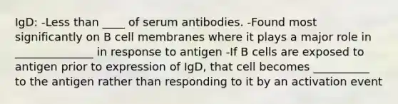 IgD: -Less than ____ of serum antibodies. -Found most significantly on B cell membranes where it plays a major role in ______________ in response to antigen -If B cells are exposed to antigen prior to expression of IgD, that cell becomes __________ to the antigen rather than responding to it by an activation event