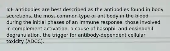 IgE antibodies are best described as the antibodies found in body secretions. the most common type of antibody in the blood during the initial phases of an immune response. those involved in complement activation. a cause of basophil and eosinophil degranulation. the trigger for antibody-dependent cellular toxicity (ADCC).