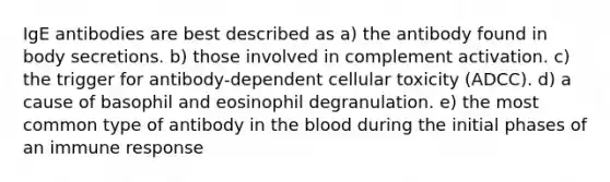 IgE antibodies are best described as a) the antibody found in body secretions. b) those involved in complement activation. c) the trigger for antibody-dependent cellular toxicity (ADCC). d) a cause of basophil and eosinophil degranulation. e) the most common type of antibody in <a href='https://www.questionai.com/knowledge/k7oXMfj7lk-the-blood' class='anchor-knowledge'>the blood</a> during the initial phases of an <a href='https://www.questionai.com/knowledge/krhPdp6cmU-immune-response' class='anchor-knowledge'>immune response</a>