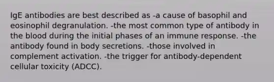 IgE antibodies are best described as -a cause of basophil and eosinophil degranulation. -the most common type of antibody in the blood during the initial phases of an immune response. -the antibody found in body secretions. -those involved in complement activation. -the trigger for antibody-dependent cellular toxicity (ADCC).