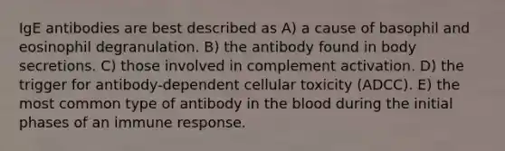 IgE antibodies are best described as A) a cause of basophil and eosinophil degranulation. B) the antibody found in body secretions. C) those involved in complement activation. D) the trigger for antibody-dependent cellular toxicity (ADCC). E) the most common type of antibody in the blood during the initial phases of an immune response.