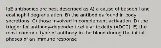 IgE antibodies are best described as A) a cause of basophil and eosinophil degranulation. B) the antibodies found in body secretions. C) those involved in complement activation. D) the trigger for antibody-dependent cellular toxicity (ADCC). E) the most common type of antibody in the blood during the initial phases of an immune response