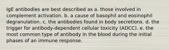 IgE antibodies are best described as a. those involved in complement activation. b. a cause of basophil and eosinophil degranulation. c. the antibodies found in body secretions. d. the trigger for antibody-dependent cellular toxicity (ADCC). e. the most common type of antibody in the blood during the initial phases of an immune response.