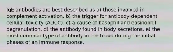 IgE antibodies are best described as a) those involved in complement activation. b) the trigger for antibody-dependent cellular toxicity (ADCC). c) a cause of basophil and eosinophil degranulation. d) the antibody found in body secretions. e) the most common type of antibody in the blood during the initial phases of an immune response.