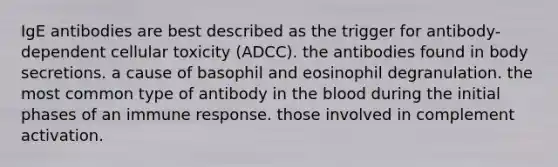 IgE antibodies are best described as the trigger for antibody-dependent cellular toxicity (ADCC). the antibodies found in body secretions. a cause of basophil and eosinophil degranulation. the most common type of antibody in the blood during the initial phases of an immune response. those involved in complement activation.