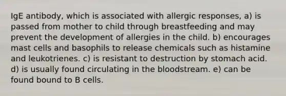 IgE antibody, which is associated with allergic responses, a) is passed from mother to child through breastfeeding and may prevent the development of allergies in the child. b) encourages mast cells and basophils to release chemicals such as histamine and leukotrienes. c) is resistant to destruction by stomach acid. d) is usually found circulating in the bloodstream. e) can be found bound to B cells.